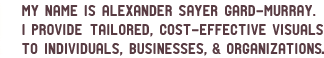 My name is Alexander Sayer Gard-Murray.  I provide individuals and organizations with custom-made, cost-efficient visuals.